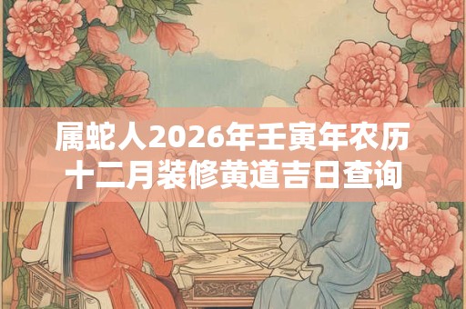 属蛇人2026年壬寅年农历十二月装修黄道吉日查询 属蛇人2026年壬寅年农历十二月装修黄道吉日查询