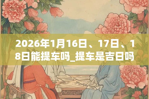 2026年1月16日、17日、18日能提车吗_提车是吉日吗