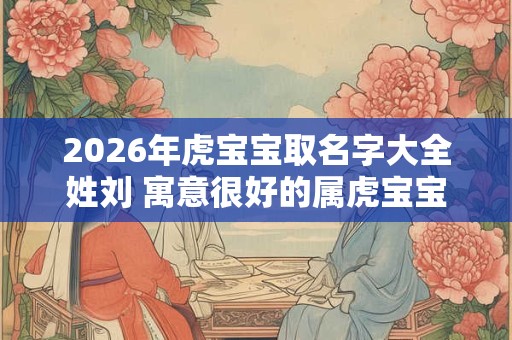 2026年虎宝宝取名字大全姓刘 寓意很好的属虎宝宝名字