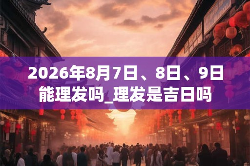 2026年8月7日、8日、9日能理发吗_理发是吉日吗