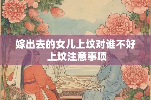 嫁出去的女儿上坟对谁不好 上坟注意事项