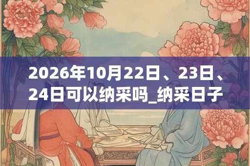 2026年10月22日、23日、24日可以纳采吗_纳采日子好吗