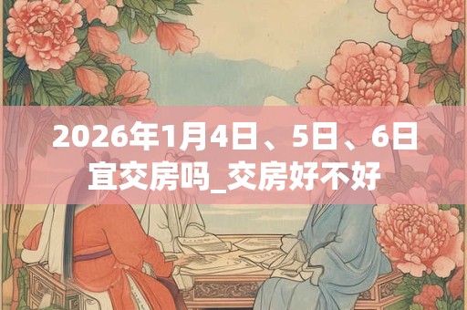 2026年1月4日、5日、6日宜交房吗_交房好不好