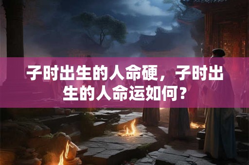 子时出生的人命硬，子时出生的人命运如何？