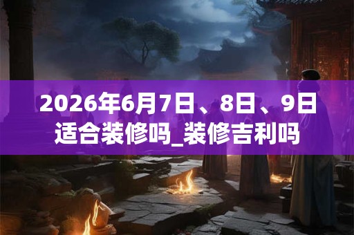 2026年6月7日、8日、9日适合装修吗_装修吉利吗