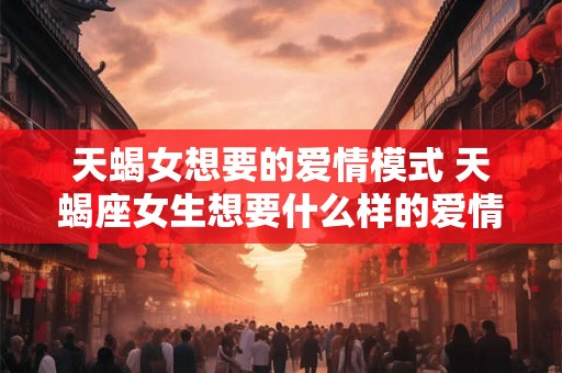 天蝎女想要的爱情模式 天蝎座女生想要什么样的爱情 天蝎女想要的爱情模式 天蝎座女生想要什么样的爱情