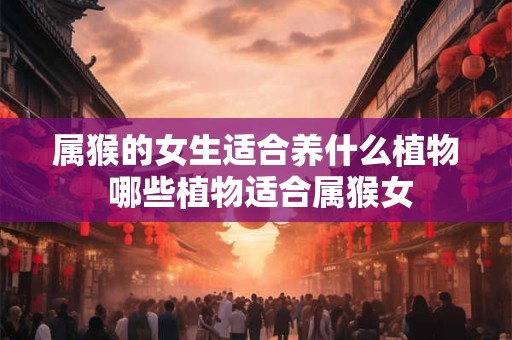 属猴的女生适合养什么植物 哪些植物适合属猴女