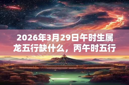 2026年3月29日午时生属龙五行缺什么，丙午时五行缺什么