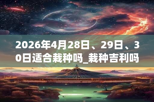 2026年4月28日、29日、30日适合栽种吗_栽种吉利吗