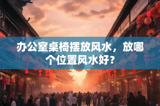 办公室桌椅摆放风水，放哪个位置风水好？