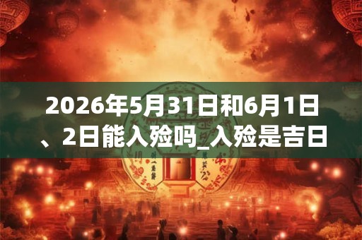 2026年5月31日和6月1日、2日能入殓吗_入殓是吉日吗
