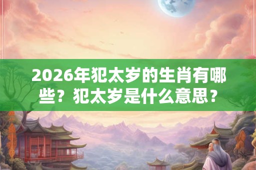 2026年犯太岁的生肖有哪些？犯太岁是什么意思？