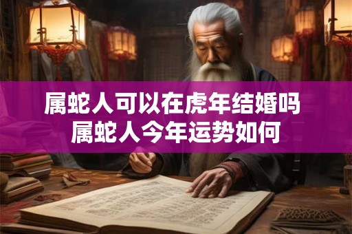 属蛇人可以在虎年结婚吗 属蛇人今年运势如何