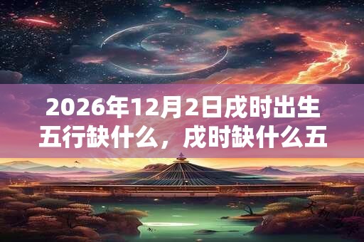 2026年12月2日戌时出生五行缺什么，戌时缺什么五行