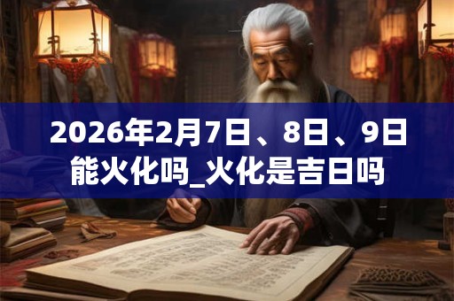 2026年2月7日、8日、9日能火化吗_火化是吉日吗