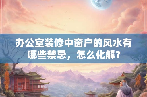 办公室装修中窗户的风水有哪些禁忌，怎么化解？