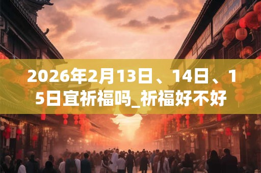 2026年2月13日、14日、15日宜祈福吗_祈福好不好