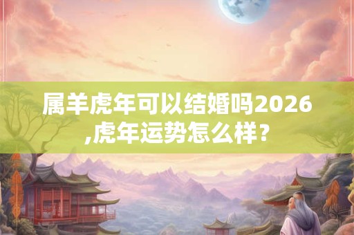属羊虎年可以结婚吗2026,虎年运势怎么样? 属羊虎年可以结婚吗2026,虎年运势怎么样?