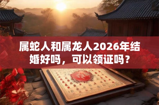 属蛇人和属龙人2026年结婚好吗,可以领证吗? 属蛇人和属龙人2026年结婚好吗,可以领证吗?
