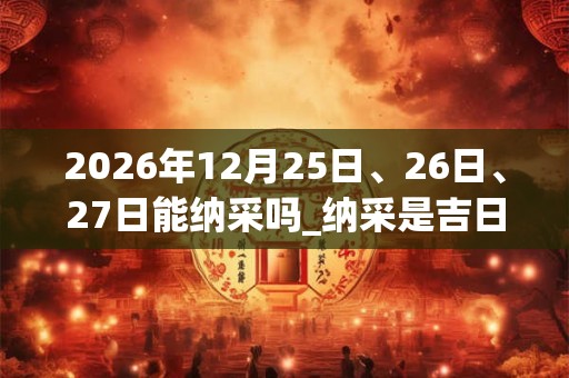 2026年12月25日、26日、27日能纳采吗_纳采是吉日吗