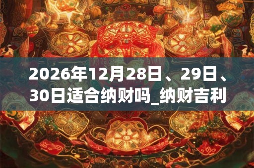 2026年12月28日、29日、30日适合纳财吗_纳财吉利吗 2026年12月28日、29日、30日适合纳财吗_纳财吉利吗