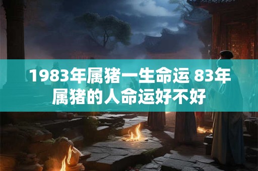1983年属猪一生命运 83年属猪的人命运好不好 1983年属猪一生命运 83年属猪的人命运好不好