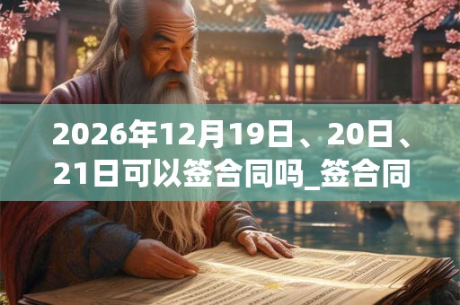 2026年12月19日、20日、21日可以签合同吗_签合同日子好吗 2026年12月19日、20日、21日可以签合同吗_签合同日子好吗