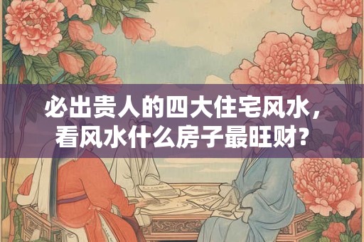 必出贵人的四大住宅风水，看风水什么房子最旺财？