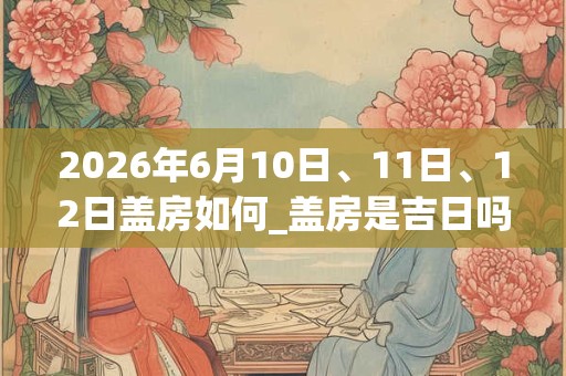 2026年6月10日、11日、12日盖房如何_盖房是吉日吗