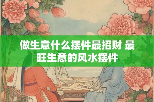 做生意什么摆件最招财 最旺生意的风水摆件