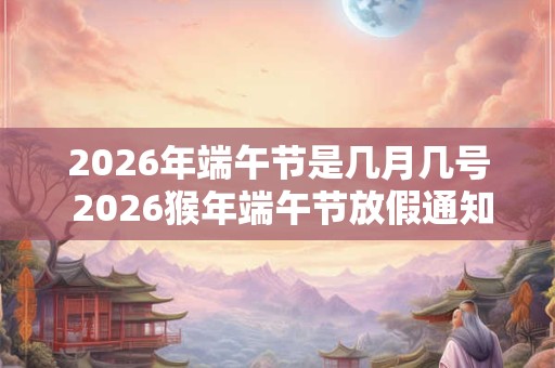 2026年端午节是几月几号 2026猴年端午节放假通知
