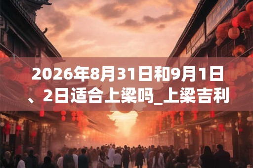 2026年8月31日和9月1日、2日适合上梁吗_上梁吉利吗 2026年8月31日和9月1日、2日适合上梁吗_上梁吉利吗