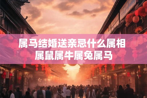 属马结婚送亲忌什么属相 属鼠属牛属兔属马