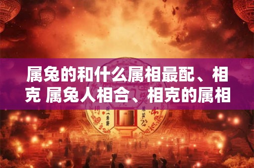 属兔的和什么属相最配、相克 属兔人相合、相克的属相有哪些 属兔的和什么属相最配、相克 属兔人相合、相克的属相有哪些