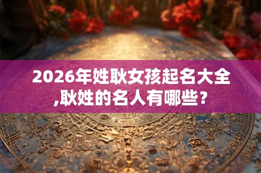 2026年姓耿女孩起名大全,耿姓的名人有哪些？
