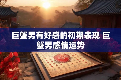 巨蟹男有好感的初期表现 巨蟹男感情运势