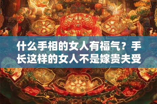 什么手相的女人有福气？手长这样的女人不是嫁贵夫受宠就是进豪门享