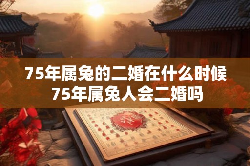 75年属兔的二婚在什么时候 75年属兔人会二婚吗 75年属兔的二婚在什么时候 75年属兔人会二婚吗
