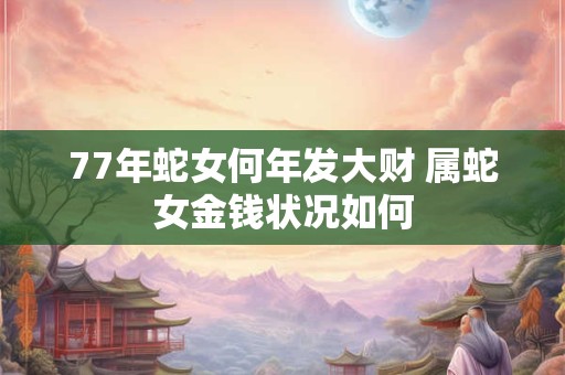 77年蛇女何年发大财 属蛇女金钱状况如何