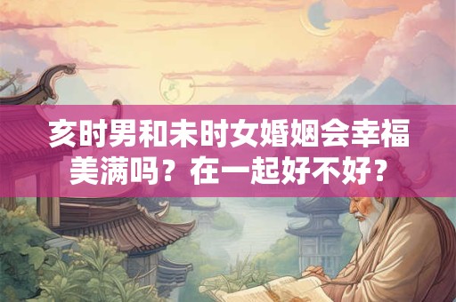 亥时男和未时女婚姻会幸福美满吗？在一起好不好？