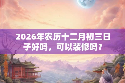 2026年农历十二月初三日子好吗，可以装修吗？