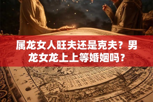 属龙女人旺夫还是克夫？男龙女龙上上等婚姻吗？
