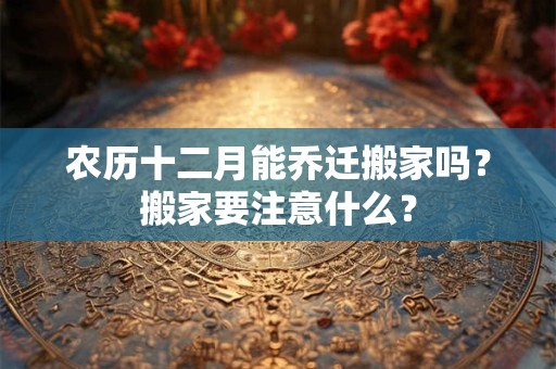 农历十二月能乔迁搬家吗？搬家要注意什么？