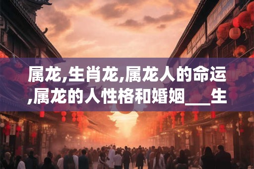 属龙,生肖龙,属龙人的命运,属龙的人性格和婚姻___生肖    属龙__