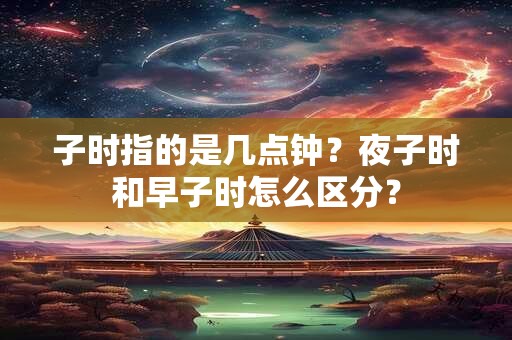 子时指的是几点钟?夜子时和早子时怎么区分? 子时指的是几点钟?夜子时和早子时怎么区分?