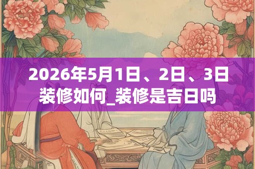 2026年5月1日、2日、3日装修如何_装修是吉日吗