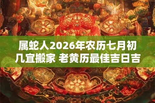属蛇人2026年农历七月初几宜搬家 老黄历最佳吉日吉时