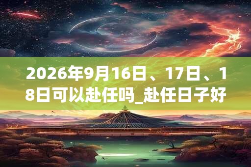 2026年9月16日、17日、18日可以赴任吗_赴任日子好吗