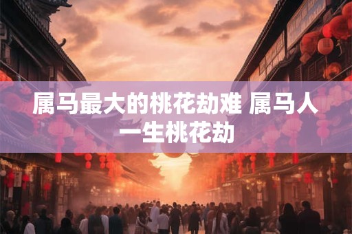 属马最大的桃花劫难 属马人一生桃花劫