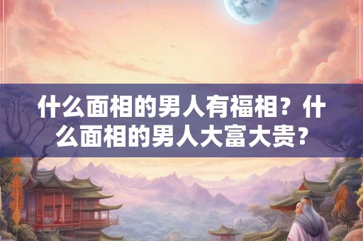 什么面相的男人有福相?什么面相的男人大富大贵? 什么面相的男人有福相?什么面相的男人大富大贵?